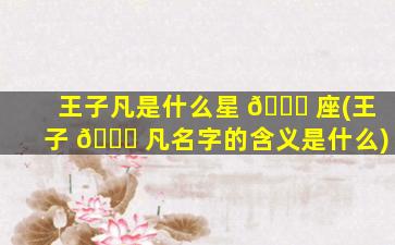 王子凡是什么星 🐛 座(王子 💐 凡名字的含义是什么)